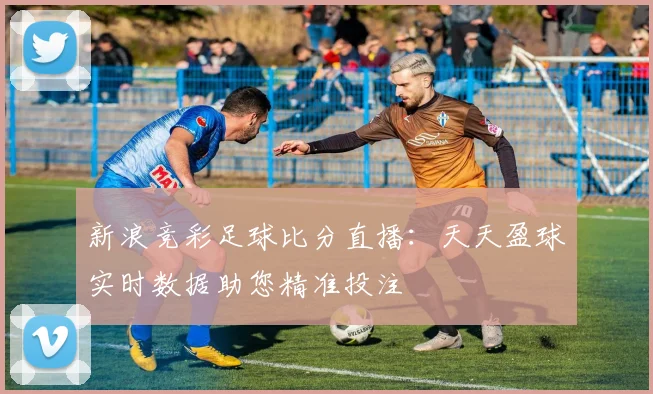 新浪竞彩足球比分直播:天天盈球实时数据助您精准投注