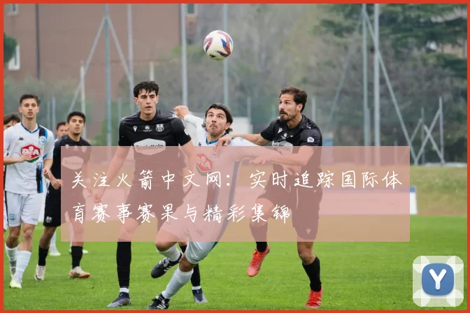 关注火箭中文网：实时追踪国际体育赛事赛果与精彩集锦
