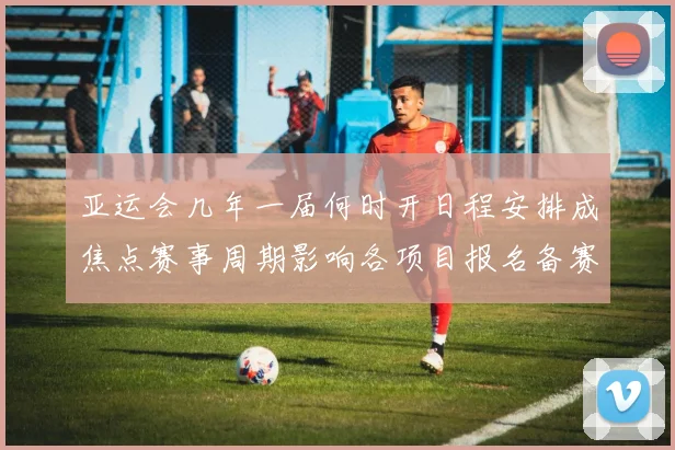 亚运会几年一届何时开日程安排成焦点赛事周期影响各项目报名备赛时间