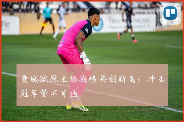 曼城欧冠主场战绩再创新高，冲击冠军势不可挡